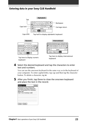 Page 23Chapter1Basic operations of your Sony CLIE Handheld23
4Select the desired keyboard and tap the characters to enter
text and numbers.
You can use the onscreen keyboard in the same way as in the keyboard of
your computer. To enter capital letter, tap cap and then tap the character
button. To delete a character, tap B.
5After you finish, tap Done to close the onscreen keyboard
and place the text in the record.
Tab
Caps shift Caps lockBackspace
Tap here to display alphabetic keyboard
Tap here to display...