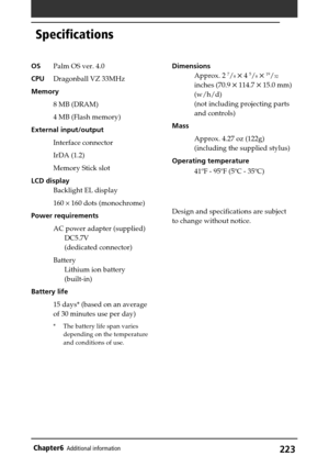 Page 223223Chapter6Additional information
Specifications
OSPalm OS ver. 4.0
CPUDragonball VZ 33MHz
Memory
8 MB (DRAM)
4 MB (Flash memory)
External input/output
Interface connector
IrDA (1.2)
Memory Stick slot
LCD display
Backlight EL display
160 × 160 dots (monochrome)
Power requirements
AC power adapter (supplied)
DC5.7V
(dedicated connector)
Battery
Lithium ion battery
(built-in)
Battery life
15 days* (based on an average
of 30 minutes use per day)
* The battery life span varies
depending on the temperature...