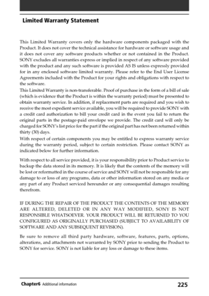 Page 225225Chapter6Additional information
This Limited Warranty covers only the hardware components packaged with the
Product. It does not cover the technical assistance for hardware or software usage and
it does not cover any software products whether or not contained in the Product.
SONY excludes all warranties express or implied in respect of any software provided
with the product and any such software is provided AS IS unless expressly provided
for in any enclosed software limited warranty. Please refer to...