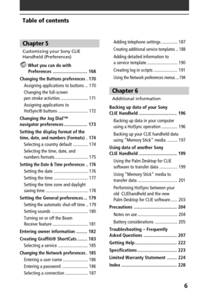 Page 66
Table of contents
Chapter 5
Customizing your Sony CLIE
Handheld (Preferences)
 What you can do with
Preferences ............................ 168
C
hanging the Buttons preferences . 170
Assigning applications to buttons ... 170
Changing the full-screen
pen stroke activities ........................ 171
Assigning applications to
HotSync® buttons .......................... 172
Changing the Jog Dial™
navigator preferences ................... 173
Setting the display format of the
time, date, and numbers...