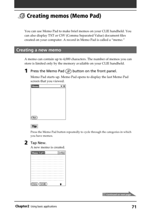 Page 7171Chapter2Using basic applications
  Creating memos (Memo Pad)
You can use Memo Pad to make brief memos on your CLIE handheld. You
can also display TXT or CSV (Comma Separated Value) document files
created on your computer. A record in Memo Pad is called a “memo.”
Creating a new memo
A memo can contain up to 4,000 characters. The number of memos you can
store is limited only by the memory available on your CLIE handheld.
1Press the Memo Pad  button on the front panel.
Memo Pad starts up. Memo Pad opens...