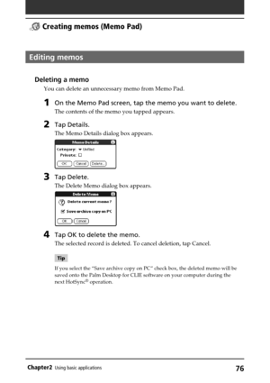 Page 7676Chapter2Using basic applications
Editing memos
Deleting a memo
You can delete an unnecessary memo from Memo Pad.
1On the Memo Pad screen, tap the memo you want to delete.
The contents of the memo you tapped appears.
2Tap Details.
The Memo Details dialog box appears.
3Tap Delete.
The Delete Memo dialog box appears.
4Tap OK to delete the memo.
The selected record is deleted. To cancel deletion, tap Cancel.
Tip
If you select the “Save archive copy on PC” check box, the deleted memo will be
saved onto the...