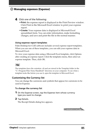 Page 8585Chapter2Using basic applications
 Managing expenses (Expense)
4Click one of the following:
•Print: the expense report is displayed in the Print Preview window.
Click Print in the Microsoft Excel window to print your expense
report.
•Create: Your expense data is displayed in Microsoft Excel
spreadsheet form. You can enter information, make formatting
changes, and save and print the file in the normal manner.
Using expense report templates
Palm Desktop for CLIE software includes several expense report...