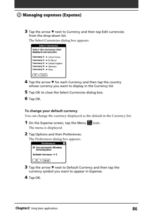 Page 8686Chapter2Using basic applications
3Tap the arrow V next to Currency and then tap Edit currencies
from the drop-down list.
The Select Currencies dialog box appears.
4Tap the arrow V for each Currency and then tap the country
whose currency you want to display in the Currency list.
5Tap OK to close the Select Currencies dialog box.
6Tap OK.
To change your default currency
You can change the currency displayed as the default in the Currency list.
1On the Expense screen, tap the Menu  icon.
The menu is...