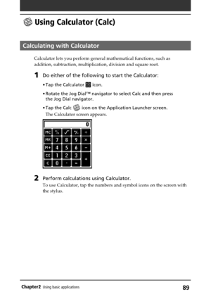 Page 8989Chapter2Using basic applications
 Using Calculator (Calc)
Calculating with Calculator
Calculator lets you perform general mathematical functions, such as
addition, subtraction, multiplication, division and square root.
1Do either of the following to start the Calculator:
•Tap the Calculator  icon.
•Rotate the Jog Dial™ navigator to select Calc and then press
the Jog Dial navigator.
•Tap the Calc 
 icon on the Application Launcher screen.
The Calculator screen appears.
2Perform calculations using...