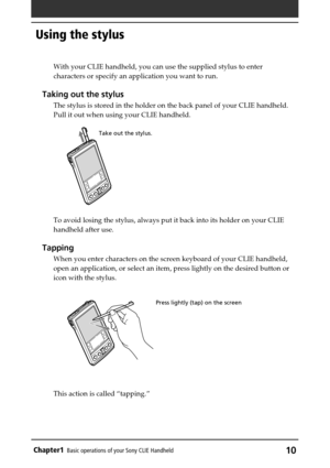 Page 10Chapter1Basic operations of your Sony CLIE Handheld10
Using the stylus
Press lightly (tap) on the screen
With your CLIE handheld, you can use the supplied stylus to enter
characters or specify an application you want to run.
Taking out the stylus
The stylus is stored in the holder on the back panel of your CLIE handheld.
Pull it out when using your CLIE handheld.
To avoid losing the stylus, always put it back into its holder on your CLIE
handheld after use.
Tapping
When you enter characters on the screen...