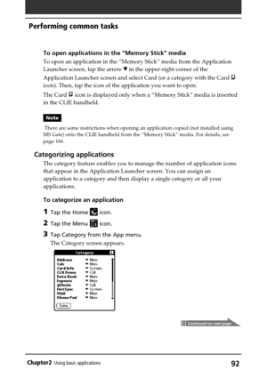 Page 9292Chapter2Using basic applications
Performing common tasks
To open applications in the “Memory Stick” media
To open an application in the “Memory Stick” media from the Application
Launcher screen, tap the arrow V in the upper-right corner of the
Application Launcher screen and select Card (or a category with the Card 
icon). Then, tap the icon of the application you want to open.
The Card 
 icon is displayed only when a “Memory Stick” media is inserted
in the CLIE handheld.
Note
 There are some...