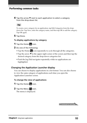 Page 9393Chapter2Using basic applications
4Tap the arrow V next to each application to select a category
from the drop-down list.
Tip
To create a new category for an application, tap Edit Categories from the drop-
down list. Tap New, enter the category name, and then tap OK to add the category.
Tap OK again.
5Tap Done.
To display applications by category
1Tap the Home  icon.
2Do one of the following:
•Tap the Home 
 icon repeatedly to cycle through all the categories.
•Tap the arrow V in the upper right corner...