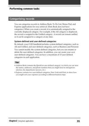 Page 9595Chapter2Using basic applications
Categorizing records
You can categorize records in Address Book, To Do List, Memo Pad, and
Expense applications for easy retrieval. (Date Book does not have
categories.) When you create a record, it is automatically assigned to the
currently displayed category. For example, if the All category is displayed,
the record is assigned to the Unfiled category. A record can remain unfiled
or it can be assigned to a category at any time.
System-defined and user-defined...