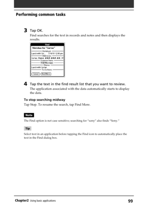 Page 9999Chapter2Using basic applications
3Tap OK.
Find searches for the text in records and notes and then displays the
results.
4Tap the text in the find result list that you want to review.
The application associated with the data automatically starts to display
the data.
To stop searching midway
Tap Stop. To resume the search, tap Find More.
Note
The Find option is not case sensitive; searching for “sony” also finds “Sony.”
Tip
Select text in an application before tapping the Find icon to automatically...