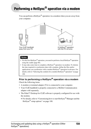 Page 104104Exchanging and updating data using a HotSync® operation (Other 
HotSync® operations)
Performing a HotSync® operation via a modem
You can perform a HotSync® operation via a modem when you are away from 
your computer.
Prior to performing a HotSync® operation via a modem
Check the following items.
 A modem or terminal adapter (TA) is connected to your computer.
 Your CLIÉ handheld is properly connected to a Mobile Communication  adapter sold separately.
 The Palm™ Desktop for CLIÉ software is...
