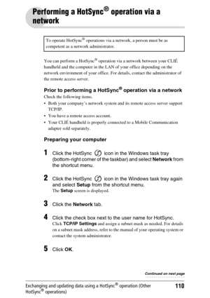 Page 110110Exchanging and updating data using a HotSync® operation (Other 
HotSync® operations)
Performing a HotSync® operation via a 
network
You can perform a HotSync® operation via a network between your CLIÉ 
handheld and the computer in the LAN of your office depending on the 
network environment of your office. For details, contact the administrator of 
the remote access server.
Prior to performing a HotSync® operation via a network
Check the following items.
 Both your company’s network system and its...