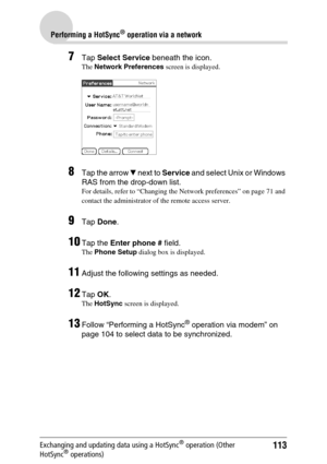 Page 113113
Performing a HotSync® operation via a network
Exchanging and updating data using a HotSync® operation (Other 
HotSync® operations)
7Tap  Select Service  beneath the icon.
The Network Preferences  screen is displayed.
8Tap the arrow V next to  Service  and select Unix or Windows 
RAS from the drop-down list.
For details, refer to “Changing the Network preferences” on page 71 and 
contact the administrator of the remote access server.
9Tap  Done .
10Tap the  Enter phone #  field.
The Phone Setup...