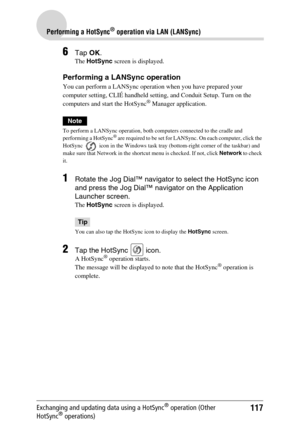 Page 117117
Performing a HotSync® operation via LAN (LANSync)
Exchanging and updating data using a HotSync® operation (Other 
HotSync® operations)
6Tap  OK.
The  HotSync  screen is displayed.
Performing a LANSync operation
You can perform a LANSync operation when you have prepared your 
computer setting, CLIÉ handheld setting, and Conduit Setup. Turn on the 
computers and start the HotSync
® Manager application.
Note
To perform a LANSync operation, both computers connected to the cradle and 
performing a...