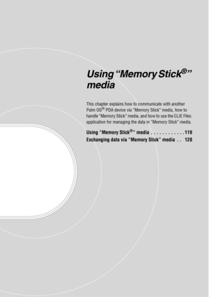 Page 118Using “Memory Stick®” 
media
This chapter explains how to communicate with another 
Palm OS® PDA device via “Memory Stick” media, how to 
handle “Memory Stick” media, and how to use the CLIE Files 
application for managing the data in “Memory Stick” media.
Using “Memory Stick®” media . . . . . . . . . . . . 119
Exchanging data via “Memory Stick” media  . .   128 