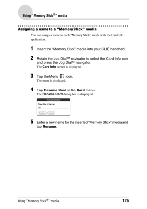 Page 125Using “Memory Stick®” media125
Using “Memory Stick®” media
Assigning a name to a “Memory Stick” media
You can assign a name to each “Memory Stick” media with the Card Info 
application.
1Insert the “Memory Stick” media into your CLIÉ handheld.
2Rotate the Jog Dial™ navigator to select the Card Info icon 
and press the Jog Dial™ navigator.
The Card Info  screen is displayed.
3Tap the Menu   icon.
The menu is displayed.
4Tap Rename Card  in the Card menu.
The Rename Card  dialog box is displayed.
5Enter a...