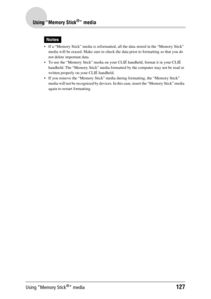 Page 127Using “Memory Stick®” media127
Using “Memory Stick®” media
Notes
 If a “Memory Stick” media is reformatted, all the data stored in the “Memory Stick” media will be erased. Make sure to check the data prior to formatting so that you do 
not delete important data.
 To use the “Memory Stick” media on your CLIÉ handheld, format it in your CLIÉ 
handheld. The “Memory Stick” media formatted by the computer may not be read or 
written properly on your CLIÉ handheld.
 If you remove the “Memory Stick” media...