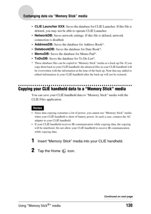 Page 130Using “Memory Stick®” media130
Exchanging data via “Memory Stick” media
CLIE Launcher XXX : Saves the database for CLIE Launcher. If this file is 
deleted, you may not be able to operate CLIE Launcher.
 NetworkDB:  Saves network settings. If this  file is deleted, network 
connection is disabled.
 AddressDB:  Saves the database for Address Book*.
 DatebookDB:  Saves the database for Date Book*.
 MemoDB:  Saves the database for Memo Pad*.
 ToDoDB : Saves the database for To Do List*.
* These...