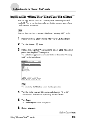 Page 133Using “Memory Stick®” media133
Exchanging data via “Memory Stick” media
Copying data in “Memory Stick” media to your CLIÉ handheld
You can copy the data saved in a “Memory Stick” media to your CLIÉ 
handheld. Prior to copying data, make sure that the memory space of your 
CLIÉ handheld is sufficient.
Tip
You can also copy data to another folder in the “Memory Stick” media.
1Insert “Memory Stick” media into your CLIÉ handheld.
2Tap the Home    icon.
3Rotate the Jog Dial™ navigator to select  CLIE Files...