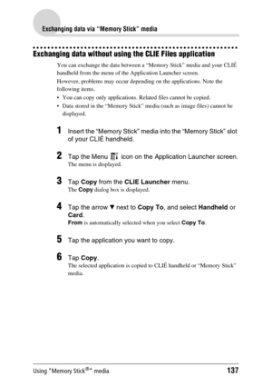 Page 137Using “Memory Stick®” media137
Exchanging data via “Memory Stick” media
Exchanging data without using the CLIE Files application
You can exchange the data between a “Memory Stick” media and your CLIÉ 
handheld from the menu of the Application Launcher screen.
However, problems may occur depending on the applications. Note the 
following items.
 You can copy only applications. Related files cannot be copied.
 Data stored in the “Memory Stick” media (such as image files) cannot be 
displayed.
1Insert the...