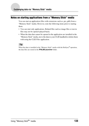 Page 138Using “Memory Stick®” media138
Exchanging data via “Memory Stick” media
Notes on starting applications from a “Memory Stick” media
You can start an application (files with extensions such as .prc,.pdb) from a 
“Memory Stick” media. However, note the following items prior to starting 
them.
 You can start only applications. Related files such as image files or movie files may not be opened (played back). 
 When the data that cannot be opened in the application are installed in the  “Memory Stick” media,...