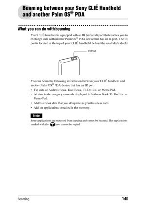 Page 140Beaming140
Beaming between your Sony CLIÉ Handheld 
and another Palm OS
® PDA
What you can do with beaming
Your CLIÉ handheld is equipped with an IR (infrared) port that enables you to 
exchange data with another Palm OS® PDA device that has an IR port. The IR 
port is located at the top of your CLIÉ handheld, behind the small dark shield.
You can beam the following information between your CLIÉ handheld and 
another Palm OS
® PDA device that has an IR port:
 The data of Address Book, Date Book, To Do...