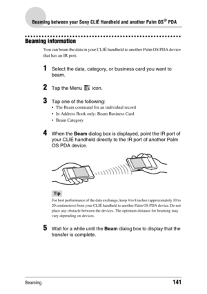 Page 141Beaming141
Beaming between your Sony CLIÉ Handheld and another Palm OS® PDA
Beaming information
You can beam the data in your CLIÉ handheld to another Palm OS PDA device 
that has an IR port.
1Select the data, category, or business card you want to 
beam.
2Tap the Menu   icon.
3Tap one of the following:
 The Beam command for an individual record
 In Address Book only: Beam Business Card
 Beam Category
4When the Beam dialog box is displayed, point the IR port of 
your CLIÉ handheld directly to the IR...