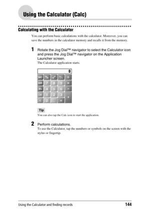 Page 144Using the Calculator and finding records144
Using the Calculator (Calc)
Calculating with the Calculator
You can perform basic calculations with the calculator. Moreover, you can 
save the numbers in the calculator memory and recalls it from the memory.
1Rotate the Jog Dial™ navigator to select the Calculator icon 
and press the Jog Dial™ navigator on the Application 
Launcher screen.
The Calculator application starts.
Tip
You can also tap the Calc icon to start the application.
2Perform calculations.
To...