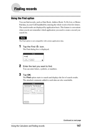 Page 147Using the Calculator and finding records147
Finding records
Using the Find option
You can find records, such as Date Book, Address Book, To Do List, or Memo 
Pad data, in your CLIÉ handheld by entering the whole word or first few letters. 
The search results are displayed by application basis. This feature is convenient 
when you do not remember which application you used to create a record you 
search for.
Note
The Find option is not compatible with certain application data.
1Tap the Find   icon.
The...