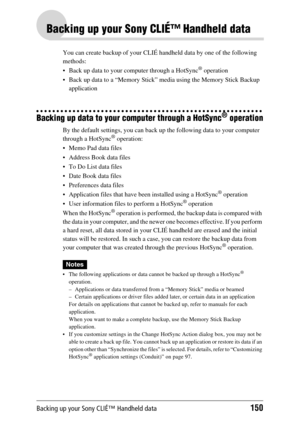 Page 150Backing up your Sony CLIÉ™ Handheld data150
Backing up your Sony CLIÉ™ Handheld data
You can create backup of your CLIÉ handheld data by one of the following 
methods:
 Back up data to your computer through a HotSync
® operation
 Back up data to a “Memory Stick” media using the Memory Stick Backup  application
Backing up data to your computer through a HotSync® operation
By the default settings, you can back up the following data to your computer 
through a HotSync® operation:
 Memo Pad data files
...