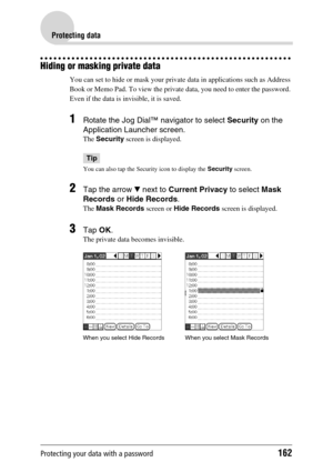 Page 162Protecting your data with a password162
Protecting data
Hiding or masking private data
You can set to hide or mask your private data in applications such as Address 
Book or Memo Pad. To view the private data, you need to enter the password. 
Even if the data is invisible, it is saved.
1Rotate the Jog Dial™ navigator to select Security on the 
Application Launcher screen.
The  Security  screen is displayed.
Tip
You can also tap the Security icon to display the  Security screen.
2Tap the arrow  V next to...