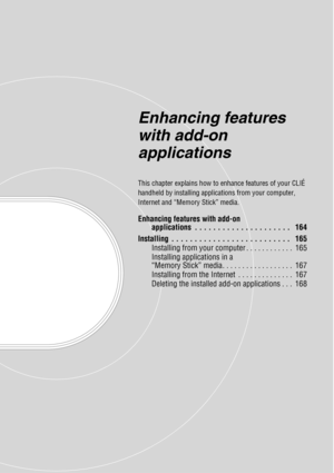 Page 163Enhancing features 
with add-on 
applications
This chapter explains how to enhance features of your CLIÉ 
handheld by installing applications from your computer, 
Internet and “Memory Stick” media.
Enhancing features with add-on applications  . . . . . . . . . . . . . . . . . . . . .   164
Installing  . . . . . . . . . . . . . . . . . . . . . . . . . .   165 Installing from your computer . . . . . . . . . . . .  165
Installing applications in a 
“Memory Stick” media. . . . . . . . . . . . . . . . . ....