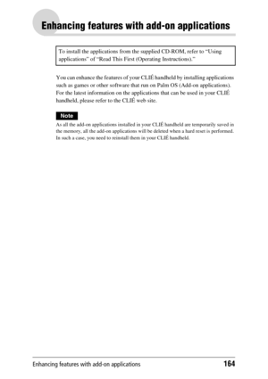 Page 164Enhancing features with add-on applications164
Enhancing features with add-on applications
You can enhance the features of your CLIÉ handheld by installing applications 
such as games or other software that run on Palm OS (Add-on applications). 
For the latest information on the applications that can be used in your CLIÉ 
handheld, please refer to the CLIÉ web site.
Note
As all the add-on applications installed in your CLIÉ handheld are temporarily saved in 
the memory, all the add-on applications will...