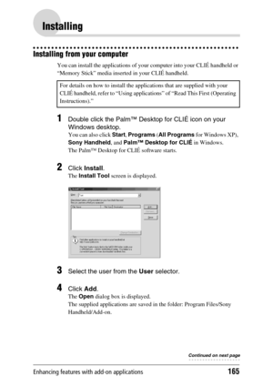 Page 165Enhancing features with add-on applications165
Installing
Installing from your computer
You can install the applications of your computer into your CLIÉ handheld or 
“Memory Stick” media inserted in your CLIÉ handheld.
1Double click the Palm™ Desktop for CLIÉ icon on your 
Windows desktop.
You can also click Start, Programs  (All Programs  for Windows XP), 
Sony Handheld , and Palm™ Desktop for CLIÉ  in Windows.
The Palm™ Desktop for CLIÉ software starts.
2Click  Install .
The Install Tool  screen is...