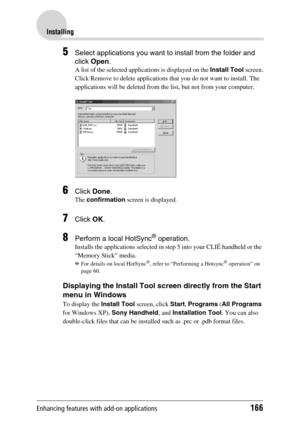 Page 166Enhancing features with add-on applications166
Installing
5Select applications you want to install from the folder and 
click Open .
A list of the selected applications is displayed on the  Install Tool screen.
Click Remove to delete applications that you do not want to install. The 
applications will be deleted from the list, but not from your computer.
6Click  Done .
The confirmation  screen is displayed.
7Click OK.
8Perform a local HotSync® operation. 
Installs the applications selected in step 5 into...