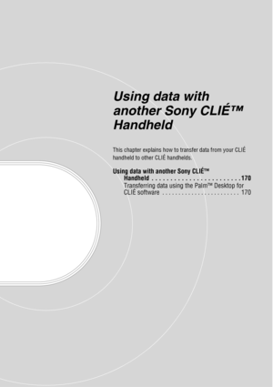 Page 169Using data with 
another Sony CLIÉ™ 
Handheld
This chapter explains how to transfer data from your CLIÉ 
handheld to other CLIÉ handhelds.
Using data with another Sony CLIÉ™ Handheld  . . . . . . . . . . . . . . . . . . . . . . . . 170
Transferring data using the Palm™ Desktop for 
CLIÉ software  . . . . . . . . . . . . . . . . . . . . . . . .  170 