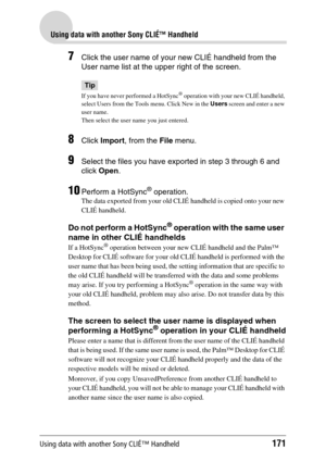 Page 171Using data with another Sony CLIÉ™ Handheld171
Using data with another Sony CLIÉ™ Handheld
7Click the user name of your new CLIÉ handheld from the 
User name list at the upper right of the screen.
Tip
If you have never performed a HotSync® operation with your new CLIÉ handheld, 
select Users from the Tools menu. Click New in the  Users screen and enter a new 
user name. 
Then select the user name you just entered.
8Click  Import , from the  File menu.
9Select the files you have exported in step 3 through...