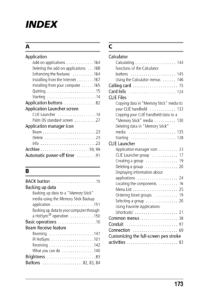 Page 173173
INDEX
A
Application
Add-on applications  . . . . . . . . . . . . . 164
Deleting the add-on applications   . . . 168
Enhancing the features   . . . . . . . . . . 164
Installing from the Internet  . . . . . . . . 167
Installing from your computer . . . . . . 165
Quitting  . . . . . . . . . . . . . . . . . . . . . . . 15
Starting  . . . . . . . . . . . . . . . . . . . . . . . 14
Application buttons  . . . . . . . . . . . . . . . 82
Application Launcher screen
CLIE Launcher   . . . . . . . . . . . . . ....