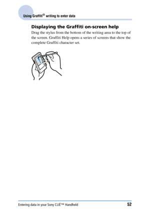 Page 52Entering data in your Sony CLIÉ™ Handheld52
Using Graffiti® writing to enter data
Displaying the Graffiti on-screen help
Drag the stylus from the bottom of the writing area to the top of 
the screen. Graffiti Help opens a series of screens that show the 
complete Graffiti character set. 