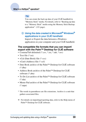 Page 59Exchanging and updating data using a HotSync® operation59
What is a HotSync® operation?
Tip
You can create the back up data of your CLIÉ handheld in 
“Memory Stick” media. For details, refer to “Backing up data 
to a “Memory Stick” media using the Memory Stick Backup 
application”  (151 page).
3Using the data created in Microsoft® Windows® 
applications in your CLIÉ handheld 
Import or Export the data between a Windows 
application on your computer and your CLIÉ handheld.
The compatible file formats that...