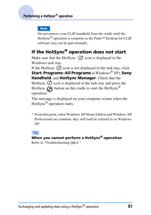 Page 61Exchanging and updating data using a HotSync® operation61
Performing a HotSync® operation
Note
Do not remove your CLIÉ handheld from the cradle until the 
HotSync® operation is complete as the Palm™ Desktop for CLIÉ 
software may not be quit normally.
If the HotSync® operation does not start
Make sure that the HotSync    icon is displayed in the 
Windows task tray.
If the HotSync   icon is not displayed in the task tray, click 
Start , Programs  (All Programs  in Windows
® XP), Sony 
Handheld , and...