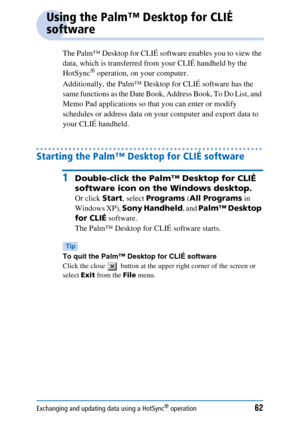 Page 62Exchanging and updating data using a HotSync® operation62
Using the Palm™ Desktop for CLIÉ 
software
The Palm™ Desktop for CLIÉ software enables you to view the 
data, which is transferred from your CLIÉ handheld by the 
HotSync
® operation, on your computer. 
Additionally, the Palm™ Desktop for CLIÉ software has the 
same functions as the Date Book, Address Book, To Do List, and 
Memo Pad applications so that you can enter or modify 
schedules or address data on your computer and export data to 
your...