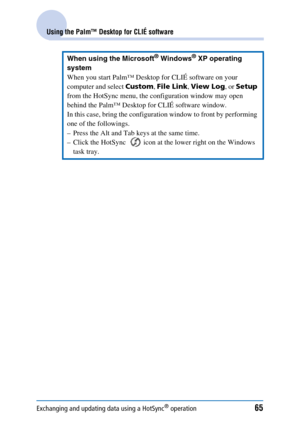 Page 65Exchanging and updating data using a HotSync® operation65
Using the Palm™ Desktop for CLIÉ software
When using the Microsoft® Windows® XP operating 
system
When you start Palm™ Desktop for CLIÉ software on your 
computer and select  Custom, File Link , View Log , or Setup  
from the HotSync menu, the configuration window may open 
behind the Palm™ Desktop for CLIÉ software window.
In this case, bring the configuration window to front by performing 
one of the followings.
– Press the Alt and Tab keys at...
