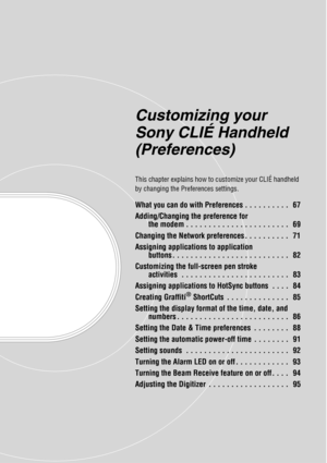 Page 66Customizing your 
Sony CLIÉ Handheld 
(Preferences)
This chapter explains how to customize your CLIÉ handheld 
by changing the Preferences settings.
What you can do with Preferences . . . . . . . . . .   67
Adding/Changing the preference for the modem . . . . . . . . . . . . . . . . . . . . . . .   69
Changing the Network preferences . . . . . . . . . .   71
Assigning applications to application  buttons . . . . . . . . . . . . . . . . . . . . . . . . . .   82
Customizing the full-screen pen stroke...