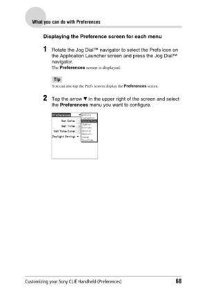 Page 68Customizing your Sony CLIÉ Handheld (Preferences)68
What you can do with Preferences
Displaying the Preference screen for each menu
1Rotate the Jog Dial™ navigator to select the Prefs icon on 
the Application Launcher screen and press the Jog Dial™ 
navigator.
The Preferences  screen is displayed.
Tip
You can also tap the Prefs icon to display the  Preferences screen. 
2Tap the arrow  V in the upper right of the screen and select 
the  Preferences  menu you want to configure. 