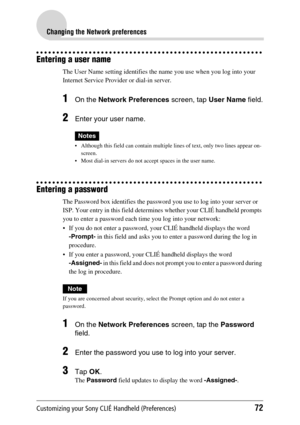 Page 72Customizing your Sony CLIÉ Handheld (Preferences)72
Changing the Network preferences
Entering a user name
The User Name setting identifies the name you use when you log into your 
Internet Service Provider or dial-in server.
1On the Network Preferences  screen, tap User Name field.
2Enter your user name.
Notes
 Although this field can contain multiple lines of text, only two lines appear on-
screen.
 Most dial-in servers do not accept spaces in the user name.
Entering a password
The Password box...