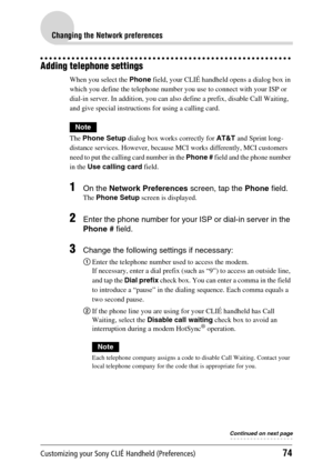 Page 74Customizing your Sony CLIÉ Handheld (Preferences)74
Changing the Network preferences
Adding telephone settings
When you select the Phone field, your CLIÉ handheld opens a dialog box in 
which you define the telephone number you use to connect with your ISP or 
dial-in server. In addition, you can also define a prefix, disable Call Waiting, 
and give special instructions for using a calling card.
Note
The  Phone Setup  dialog box works correctly for  AT&T and Sprint long- 
distance services. However,...