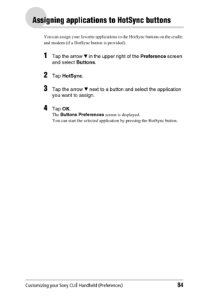 Page 84Customizing your Sony CLIÉ Handheld (Preferences)84
Assigning applications to HotSync buttons
You can assign your favorite applications to the HotSync buttons on the cradle 
and modem (if a HotSync button is provided).
1Tap the arrow V in the upper right of the  Preference screen 
and select  Buttons. 
2Tap HotSync .
3Tap the arrow  V next to a button and select the application 
you want to assign.
4Tap  OK.
The  Buttons Preferences  screen is displayed.
You can start the selected application by pressing...