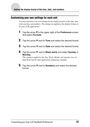 Page 87Customizing your Sony CLIÉ Handheld (Preferences)87
Setting the display format of the time, date, and numbers
Customizing your own settings for each unit
You can customize your own settings for the display formats of the time, date, 
week start day, and numbers. The settings are applied to the display formats of 
all your CLIÉ applications. 
1Tap the arrow V in the upper right of the  Preference screen 
and select  Formats.
2Tap the arrow  V next to  Time and select the desired format.
3Tap the arrow  V...