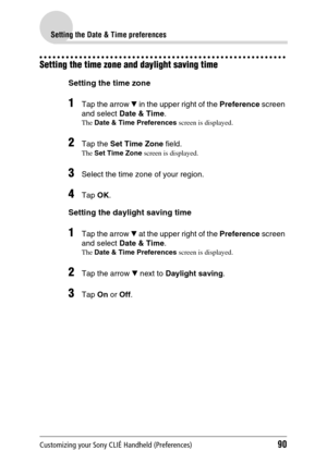 Page 90Customizing your Sony CLIÉ Handheld (Preferences)90
Setting the Date & Time preferences
Setting the time zone and daylight saving time
Setting the time zone
1Tap the arrow V in the upper right of the  Preference screen 
and select  Date & Time .
The Date & Time Preferences  screen is displayed.
2Tap the Set Time Zone  field.
The Set Time Zone  screen is displayed.
3Select the time zone of your region.
4Tap OK.
Setting the daylight saving time
1Tap the arrow  V at the upper right of the  Preference screen...